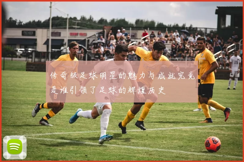 传奇级足球明星的魅力与成就究竟是谁引领了足球的辉煌历史
