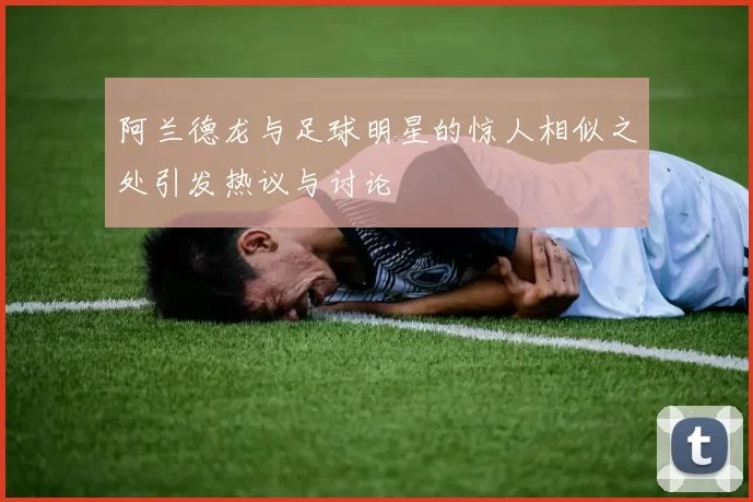 阿兰德龙与足球明星的惊人相似之处引发热议与讨论
