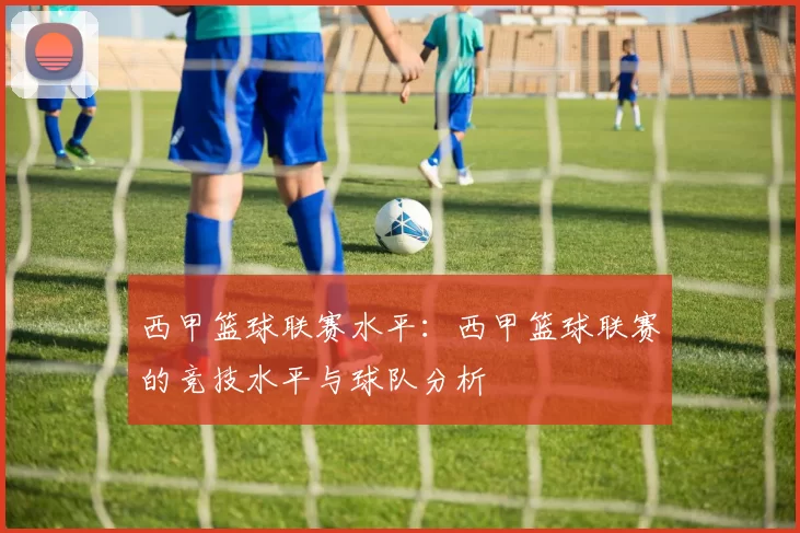 西甲篮球联赛水平：西甲篮球联赛的竞技水平与球队分析