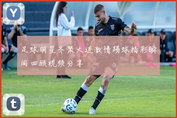 足球明星齐聚大连激情踢球精彩瞬间回顾视频分享