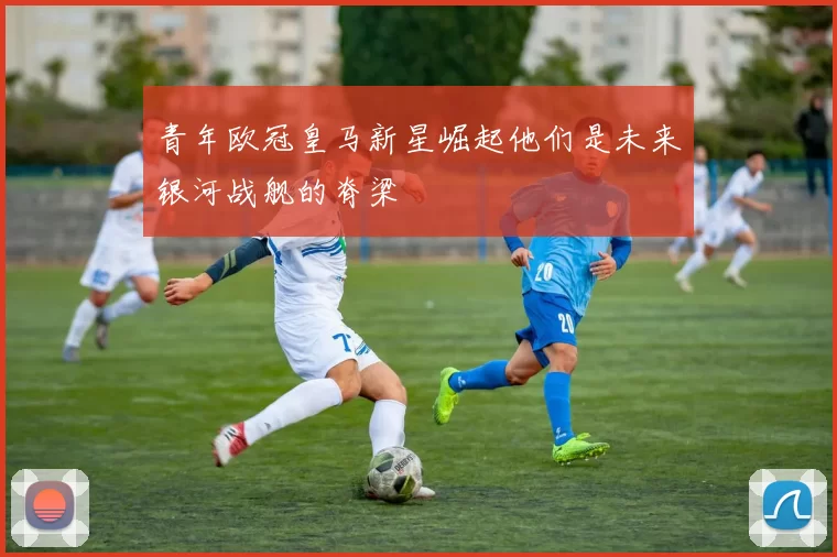 青年欧冠皇马新星崛起他们是未来银河战舰的脊梁