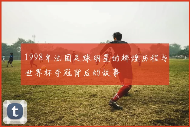 1998年法国足球明星的辉煌历程与世界杯夺冠背后的故事