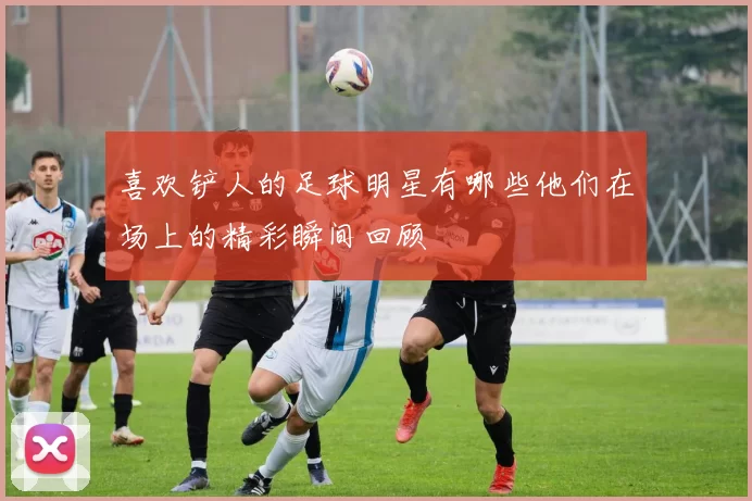 喜欢铲人的足球明星有哪些他们在场上的精彩瞬间回顾