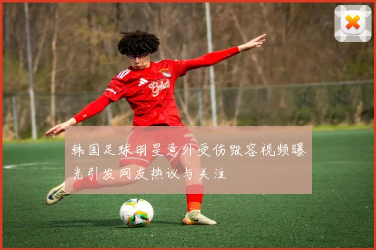 韩国足球明星意外受伤毁容视频曝光引发网友热议与关注
