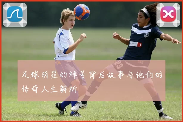 足球明星的绰号背后故事与他们的传奇人生解析