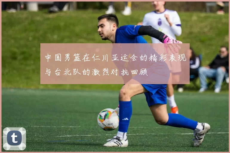 中国男篮在仁川亚运会的精彩表现与台北队的激烈对抗回顾
