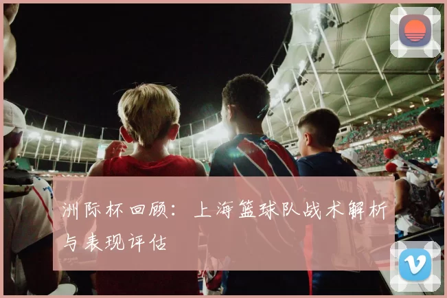 洲际杯回顾：上海篮球队战术解析与表现评估