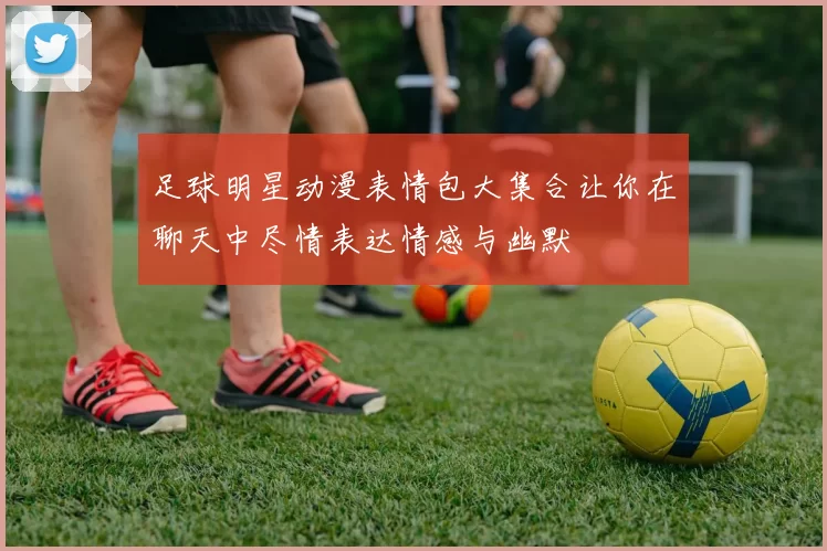 足球明星动漫表情包大集合让你在聊天中尽情表达情感与幽默