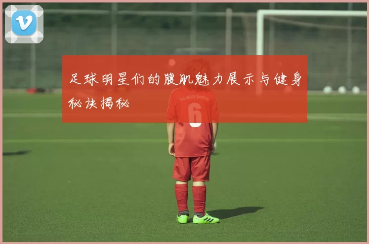 足球明星们的腹肌魅力展示与健身秘诀揭秘