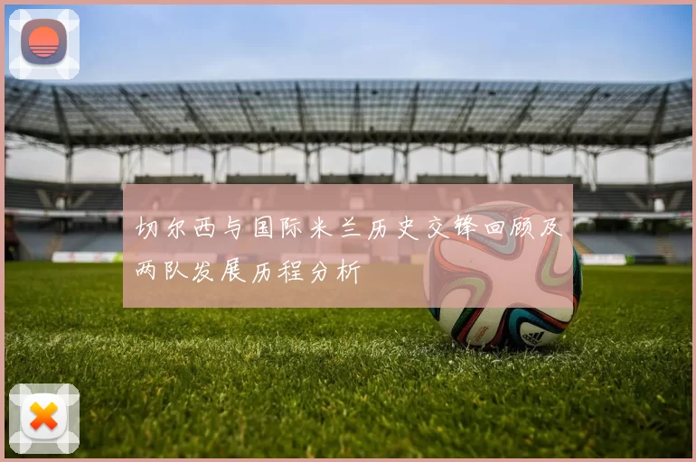 切尔西与国际米兰历史交锋回顾及两队发展历程分析