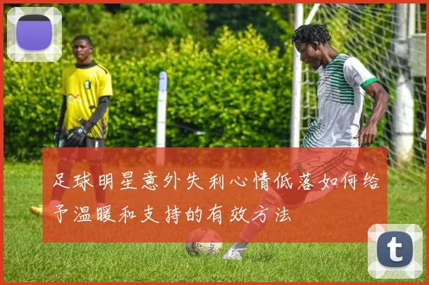足球明星意外失利心情低落如何给予温暖和支持的有效方法