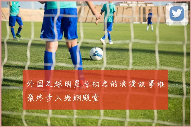外国足球明星与初恋的浪漫故事谁最终步入婚姻殿堂