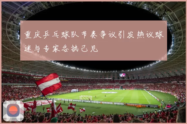 重庆乒乓球队节奏争议引发热议球迷与专家各执己见