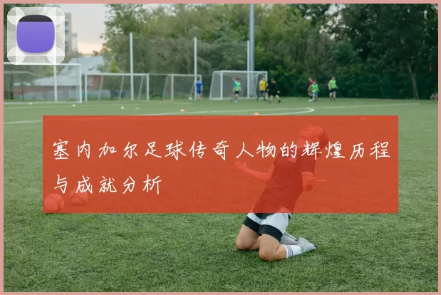 塞内加尔足球传奇人物的辉煌历程与成就分析