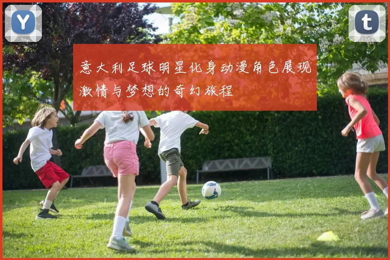 意大利足球明星化身动漫角色展现激情与梦想的奇幻旅程
