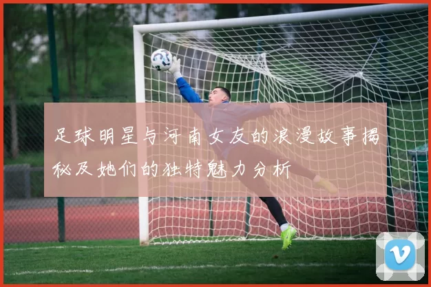 足球明星与河南女友的浪漫故事揭秘及她们的独特魅力分析