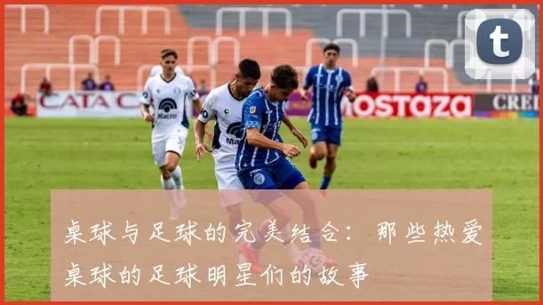 桌球与足球的完美结合：那些热爱桌球的足球明星们的故事