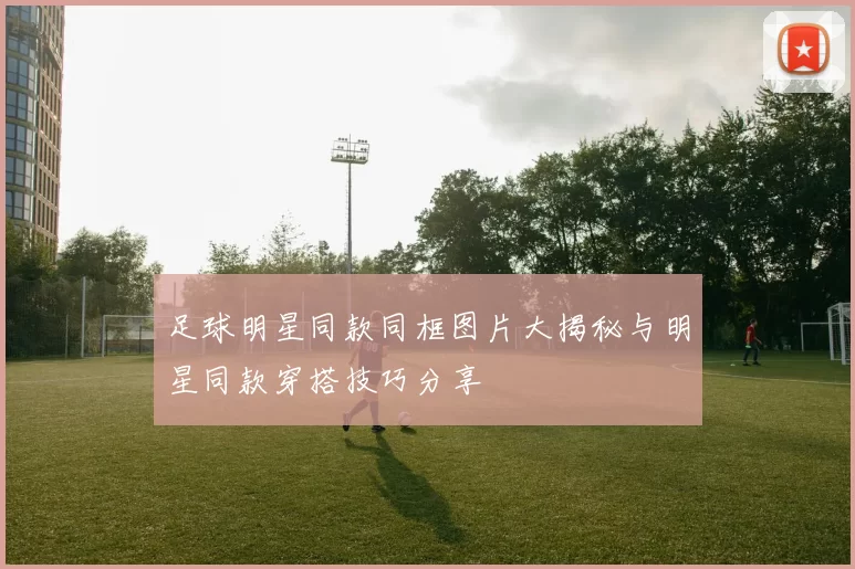 足球明星同款同框图片大揭秘与明星同款穿搭技巧分享
