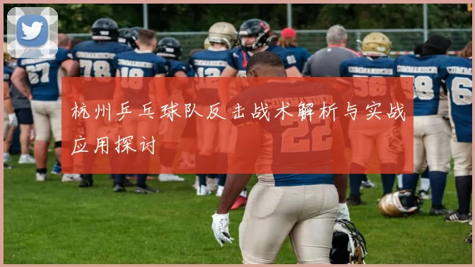 杭州乒乓球队反击战术解析与实战应用探讨