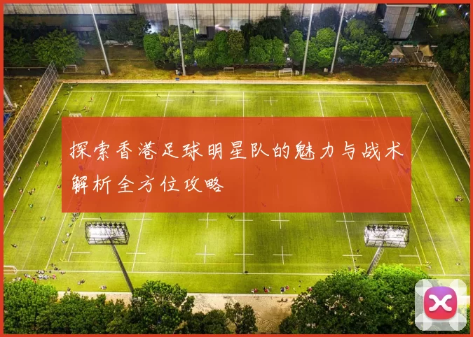 探索香港足球明星队的魅力与战术解析全方位攻略