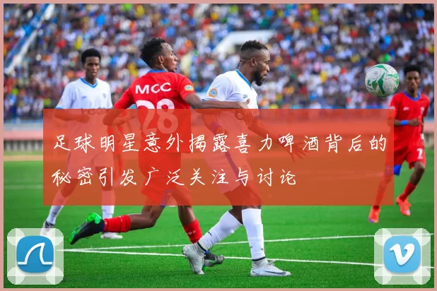 足球明星意外揭露喜力啤酒背后的秘密引发广泛关注与讨论