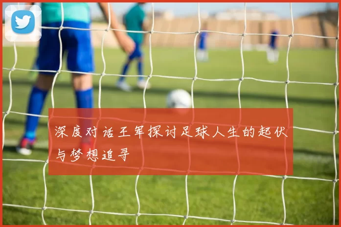 深度对话王军探讨足球人生的起伏与梦想追寻