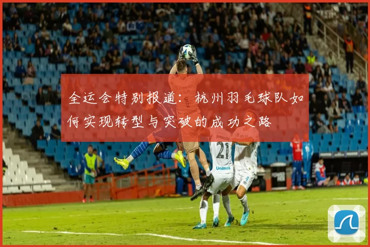 全运会特别报道：杭州羽毛球队如何实现转型与突破的成功之路