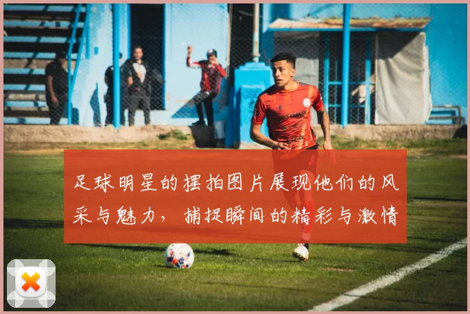 足球明星的摆拍图片展现他们的风采与魅力，捕捉瞬间的精彩与激情