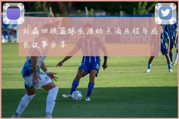 刘磊回顾篮球生涯的点滴历程与成长故事分享