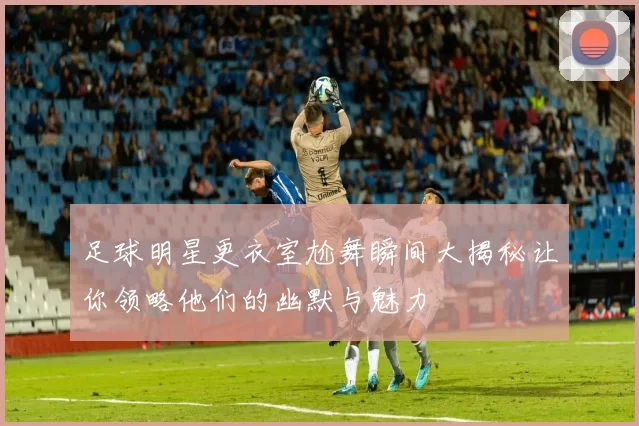 足球明星更衣室尬舞瞬间大揭秘让你领略他们的幽默与魅力
