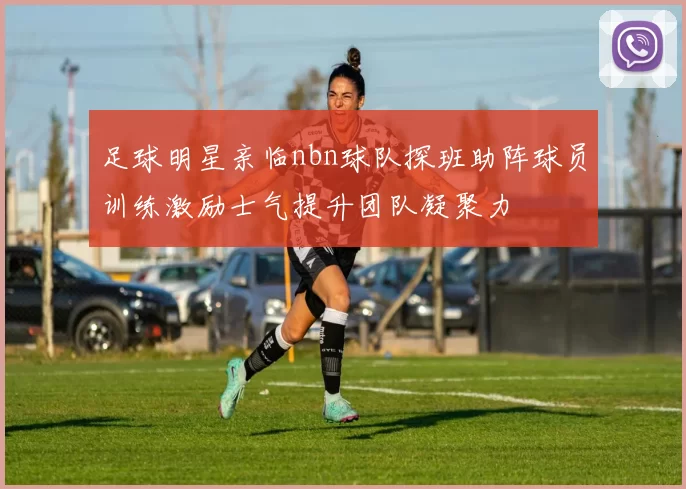 足球明星亲临nbn球队探班助阵球员训练激励士气提升团队凝聚力
