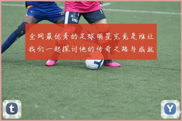 全网最优秀的足球明星究竟是谁让我们一起探讨他的传奇之路与成就