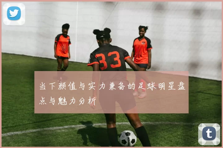 当下颜值与实力兼备的足球明星盘点与魅力分析