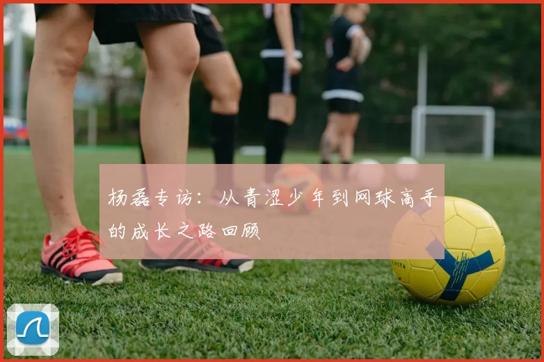 杨磊专访：从青涩少年到网球高手的成长之路回顾