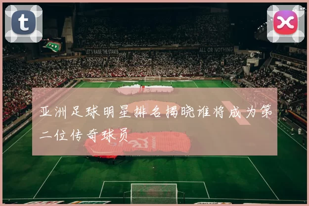 亚洲足球明星排名揭晓谁将成为第二位传奇球员