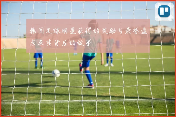 韩国足球明星获得的奖励与荣誉盘点及其背后的故事
