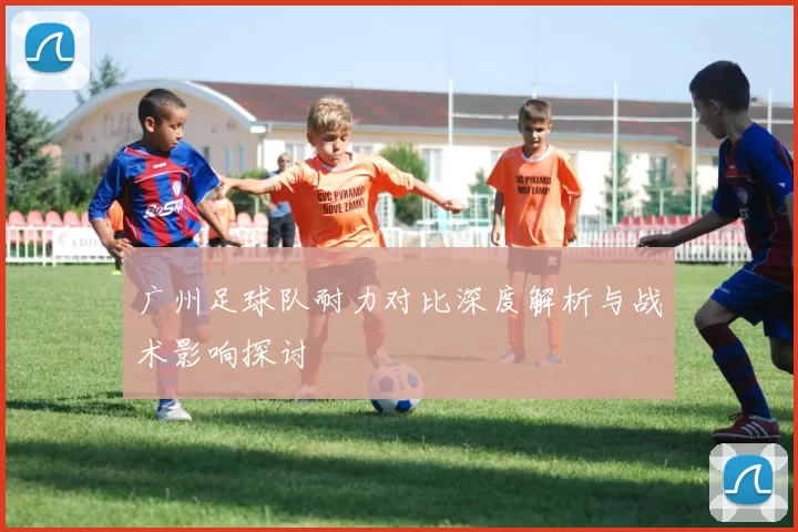 广州足球队耐力对比深度解析与战术影响探讨