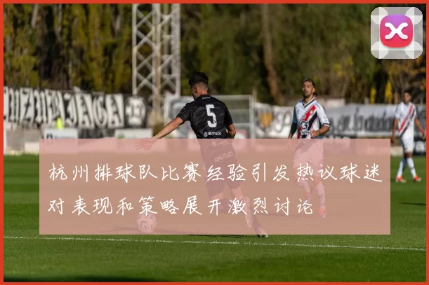 杭州排球队比赛经验引发热议球迷对表现和策略展开激烈讨论