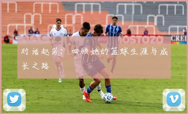 对话赵芳：回顾她的篮球生涯与成长之路