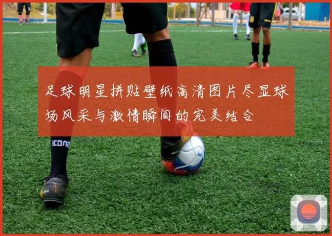 足球明星拼贴壁纸高清图片尽显球场风采与激情瞬间的完美结合