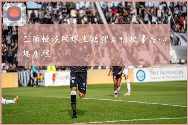 王丽畅谈网球生涯背后的故事与心路历程