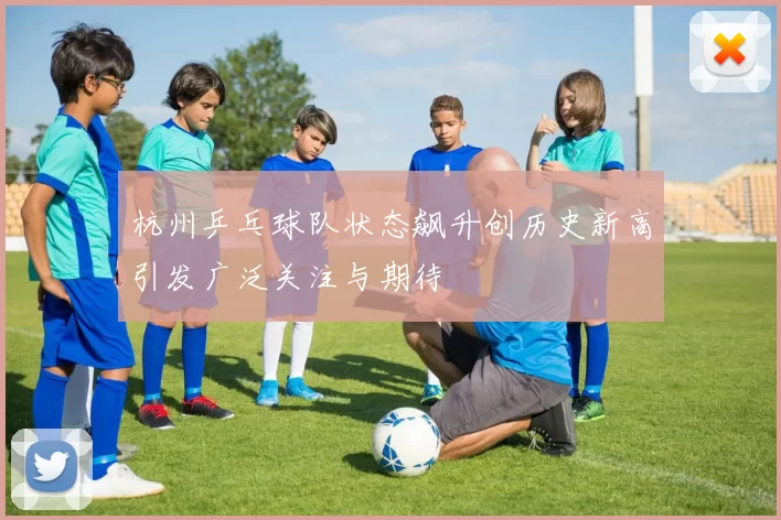 杭州乒乓球队状态飙升创历史新高引发广泛关注与期待