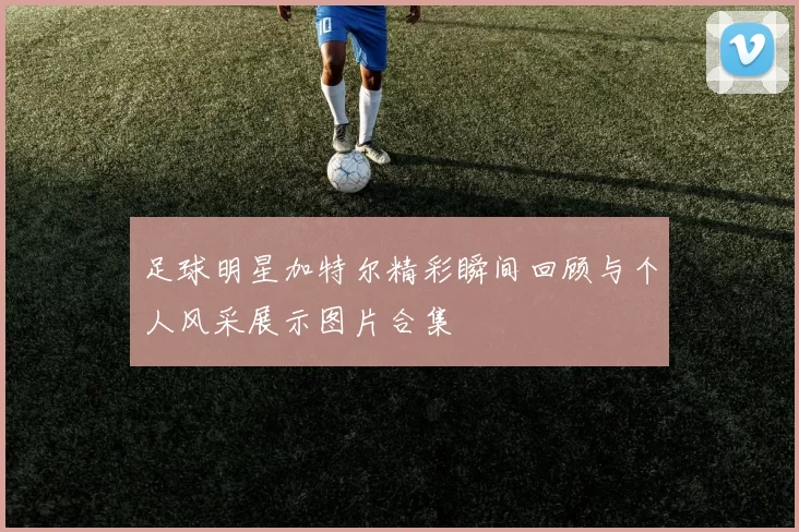 足球明星加特尔精彩瞬间回顾与个人风采展示图片合集