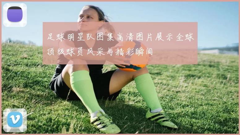 足球明星队图集高清图片展示全球顶级球员风采与精彩瞬间