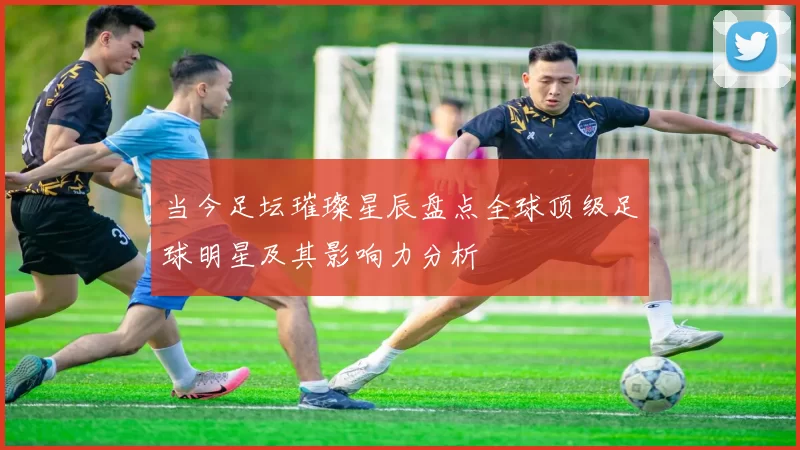 当今足坛璀璨星辰盘点全球顶级足球明星及其影响力分析