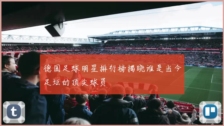 德国足球明星排行榜揭晓谁是当今足坛的顶尖球员