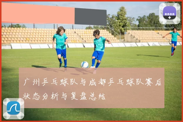广州乒乓球队与成都乒乓球队赛后状态分析与复盘总结