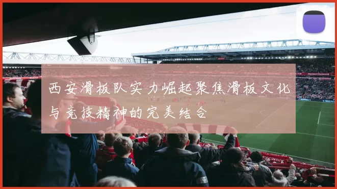 西安滑板队实力崛起聚焦滑板文化与竞技精神的完美结合
