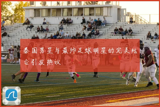 泰国男星与最帅足球明星的完美结合引发热议