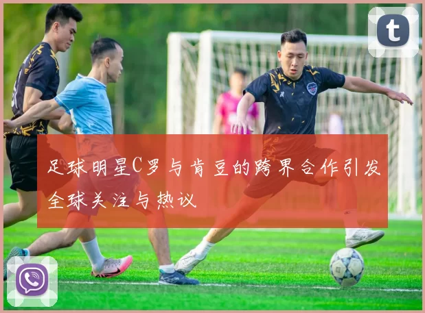 足球明星C罗与肯豆的跨界合作引发全球关注与热议